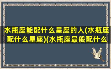 水瓶座能配什么星座的人(水瓶座配什么星座)(水瓶座最般配什么星座)