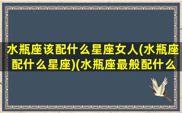 水瓶座该配什么星座女人(水瓶座配什么星座)(水瓶座最般配什么星座)