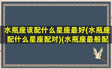 水瓶座该配什么星座最好(水瓶座配什么星座配对)(水瓶座最般配什么星座)