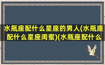 水瓶座配什么星座的男人(水瓶座配什么星座闺蜜)(水瓶座配什么星座的男朋友)