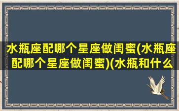 水瓶座配哪个星座做闺蜜(水瓶座配哪个星座做闺蜜)(水瓶和什么星座最配做闺蜜)