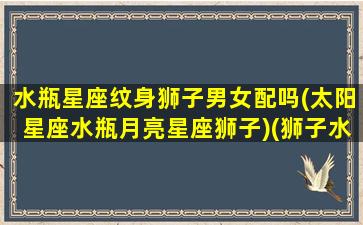 水瓶星座纹身狮子男女配吗(太阳星座水瓶月亮星座狮子)(狮子水瓶结合纹身)