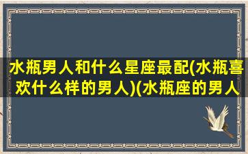 水瓶男人和什么星座最配(水瓶喜欢什么样的男人)(水瓶座的男人跟什么星座的女人最配)