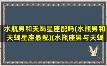 水瓶男和天蝎星座配吗(水瓶男和天蝎星座最配)(水瓶座男与天蝎座)