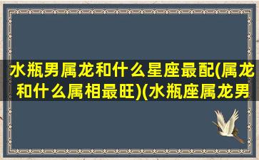 水瓶男属龙和什么星座最配(属龙和什么属相最旺)(水瓶座属龙男人性格)