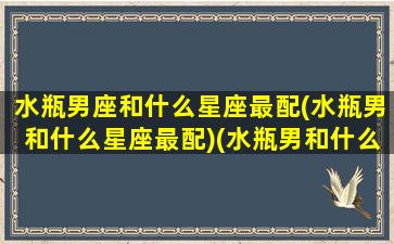 水瓶男座和什么星座最配(水瓶男和什么星座最配)(水瓶男和什么星座比较配)