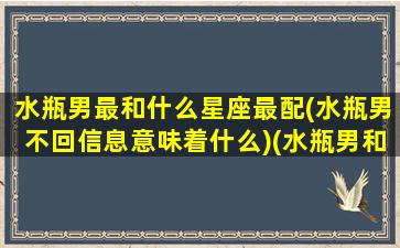 水瓶男最和什么星座最配(水瓶男不回信息意味着什么)(水瓶男和什么星座最配对指数)