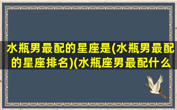 水瓶男最配的星座是(水瓶男最配的星座排名)(水瓶座男最配什么星座)