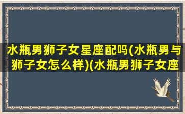 水瓶男狮子女星座配吗(水瓶男与狮子女怎么样)(水瓶男狮子女座配对指数)