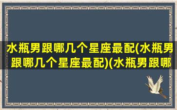 水瓶男跟哪几个星座最配(水瓶男跟哪几个星座最配)(水瓶男跟哪个星座最般配)