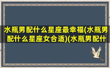 水瓶男配什么星座最幸福(水瓶男配什么星座女合适)(水瓶男配什么星座的女人)