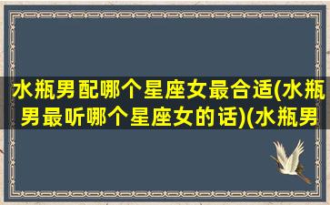 水瓶男配哪个星座女最合适(水瓶男最听哪个星座女的话)(水瓶男跟哪个星座的女生最配)