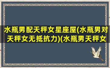 水瓶男配天秤女星座屋(水瓶男对天秤女无抵抗力)(水瓶男天秤女配对指数)