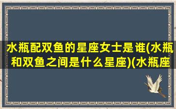 水瓶配双鱼的星座女士是谁(水瓶和双鱼之间是什么星座)(水瓶座配双鱼座好吗)