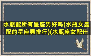 水瓶配所有星座男好吗(水瓶女最配的星座男排行)(水瓶座女配什么星座男最合适婚姻)