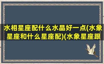 水相星座配什么水晶好一点(水象星座和什么星座配)(水象星座跟什么星座合适)