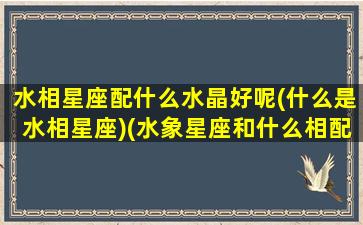 水相星座配什么水晶好呢(什么是水相星座)(水象星座和什么相配)