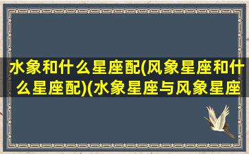 水象和什么星座配(风象星座和什么星座配)(水象星座与风象星座合适吗)