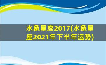 水象星座2017(水象星座2021年下半年运势)