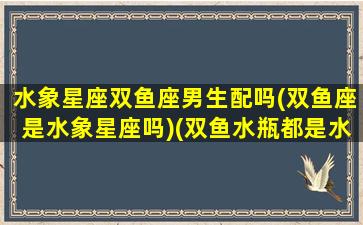 水象星座双鱼座男生配吗(双鱼座是水象星座吗)(双鱼水瓶都是水象星座吗)