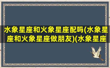 水象星座和火象星座配吗(水象星座和火象星座做朋友)(水象星座跟火象星座合吗)