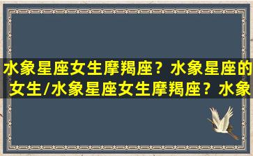 水象星座女生摩羯座？水象星座的女生/水象星座女生摩羯座？水象星座的女生-我的网站