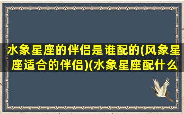 水象星座的伴侣是谁配的(风象星座适合的伴侣)(水象星座配什么星座)