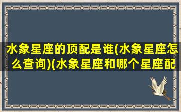 水象星座的顶配是谁(水象星座怎么查询)(水象星座和哪个星座配)