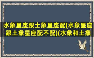 水象星座跟土象星座配(水象星座跟土象星座配不配)(水象和土象星座合适吗)