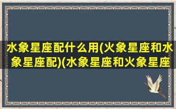 水象星座配什么用(火象星座和水象星座配)(水象星座和火象星座配不配)