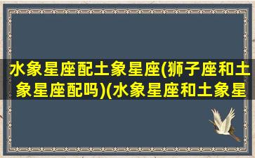 水象星座配土象星座(狮子座和土象星座配吗)(水象星座和土象星座相克吗)