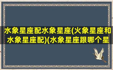 水象星座配水象星座(火象星座和水象星座配)(水象星座跟哪个星座配)