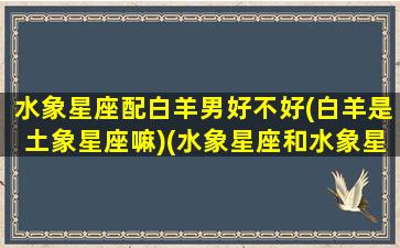 水象星座配白羊男好不好(白羊是土象星座嘛)(水象星座和水象星座恋爱)