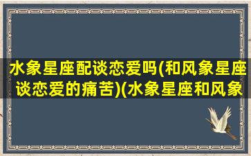 水象星座配谈恋爱吗(和风象星座谈恋爱的痛苦)(水象星座和风象星座适合吗)