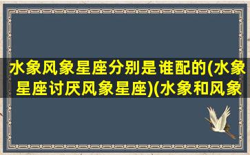 水象风象星座分别是谁配的(水象星座讨厌风象星座)(水象和风象星座有哪些)