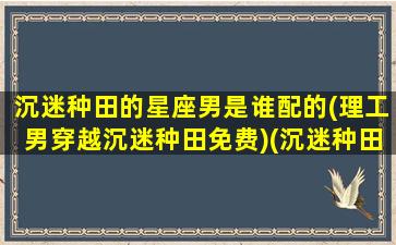 沉迷种田的星座男是谁配的(理工男穿越沉迷种田免费)(沉迷种田的反派男配格格党)