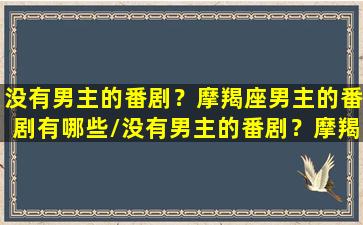 没有男主的番剧？摩羯座男主的番剧有哪些/没有男主的番剧？摩羯座男主的番剧有哪些-我的网站