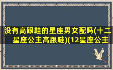 没有高跟鞋的星座男女配吗(十二星座公主高跟鞋)(12星座公主高跟鞋是什么样的e)