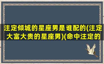 注定倾城的星座男是谁配的(注定大富大贵的星座男)(命中注定的星座情侣)