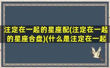 注定在一起的星座配(注定在一起的星座合盘)(什么是注定在一起的人)