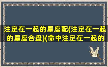注定在一起的星座配(注定在一起的星座合盘)(命中注定在一起的星座夫妻配对)