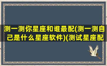 测一测你星座和谁最配(测一测自己是什么星座软件)(测试星座配对)