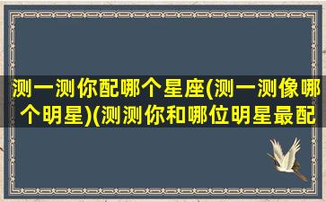 测一测你配哪个星座(测一测像哪个明星)(测测你和哪位明星最配)