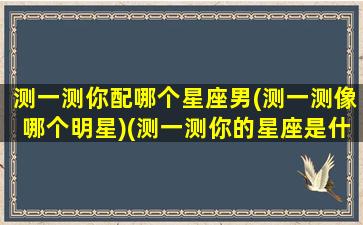 测一测你配哪个星座男(测一测像哪个明星)(测一测你的星座是什么)