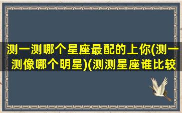 测一测哪个星座最配的上你(测一测像哪个明星)(测测星座谁比较准)