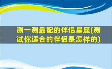 测一测最配的伴侣星座(测试你适合的伴侣是怎样的)