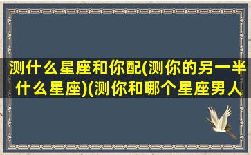 测什么星座和你配(测你的另一半什么星座)(测你和哪个星座男人最般配)