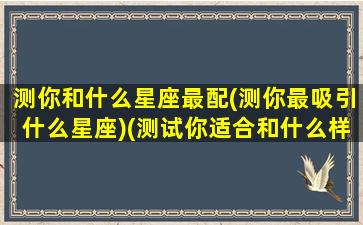 测你和什么星座最配(测你最吸引什么星座)(测试你适合和什么样的人谈恋爱)