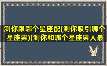 测你跟哪个星座配(测你吸引哪个星座男)(测你和哪个星座男人最般配)