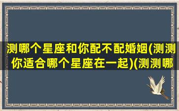 测哪个星座和你配不配婚姻(测测你适合哪个星座在一起)(测测哪个星座欣赏你)